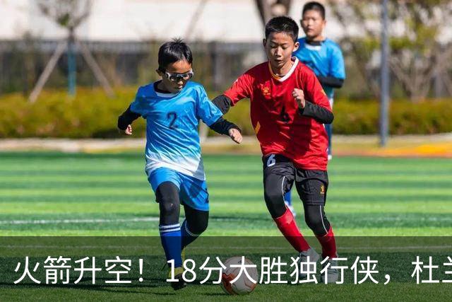 火箭升空！18分大胜独行侠，杜兰特30+6+3创纪录，欧文仅15分